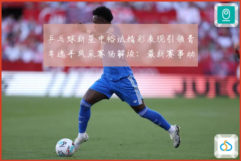 乒乓球新星申裕斌精彩表现引领青年选手风采赛场解读：最新赛事动态与深度分析