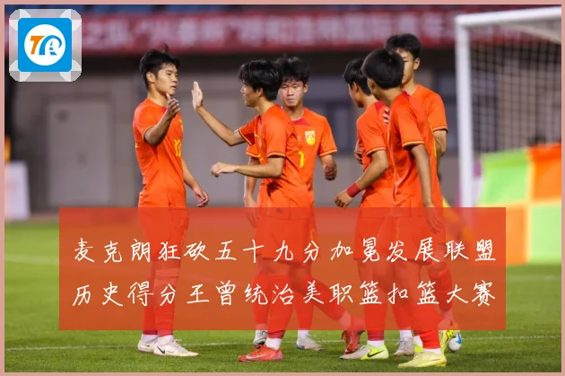麦克朗狂砍五十九分加冕发展联盟历史得分王曾统治美职篮扣篮大赛荣赛场复盘：最新赛事动态与深度分析