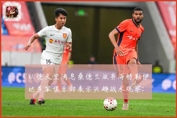 以德天空消息桑德兰放弃海特勒伊达多家俱乐部表示兴趣战术观察：最新赛事动态与深度分析