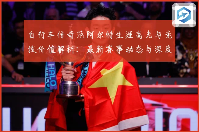 自行车传奇范阿尔特生涯高光与竞技价值解析：最新赛事动态与深度分析