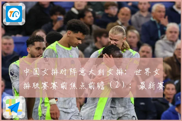 中国女排对阵意大利女排：世界女排联赛赛前焦点前瞻（2）：最新赛事动态与深度分析