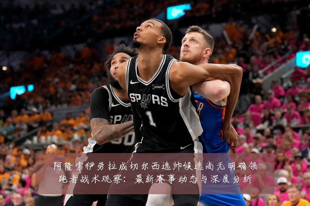 阿隆索伊劳拉成切尔西选帅候选尚无明确领跑者战术观察:最新赛事动态与深度分析