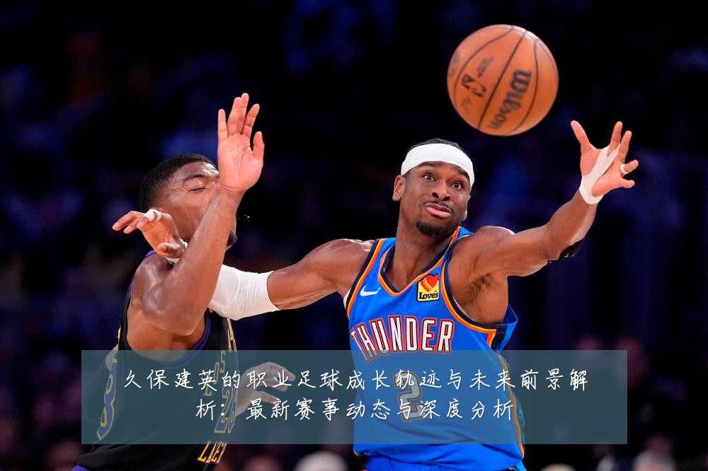 久保建英的职业足球成长轨迹与未来前景解析:最新赛事动态与深度分析