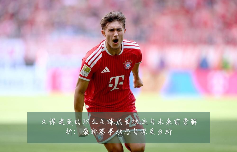 久保建英的职业足球成长轨迹与未来前景解析:最新赛事动态与深度分析